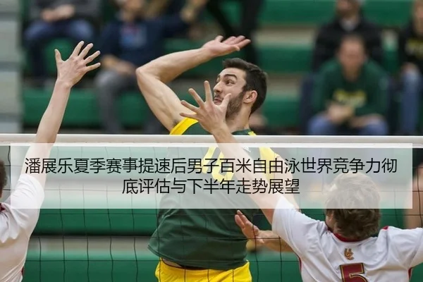 潘展乐夏季赛事提速后男子百米自由泳世界竞争力彻底评估与下半年走势展望