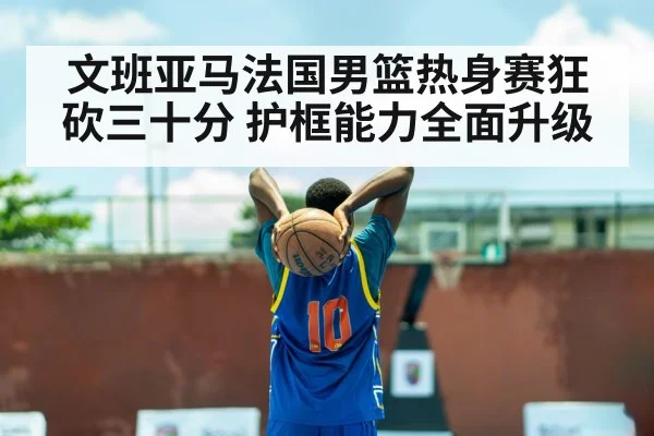 文班亚马法国男篮热身赛狂砍三十分 护框能力全面升级